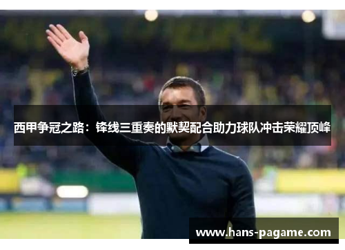 西甲争冠之路：锋线三重奏的默契配合助力球队冲击荣耀顶峰